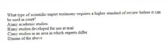What type of scientific/expert testimony requires a higher standard of review before it can be used in court?
A)any academic studies
B)any studies developed for use at trial
C)any studies in an area in which experts differ
D)none of the above