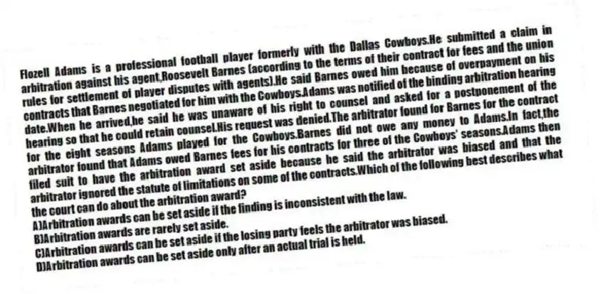 Flozell Adams is a professional football player formerly with the Dallas Cowboys.He submitted a claim in arbitration against his agent,Roosevelt Barnes (according to the terms of their contract for fees and the union rules for settlement of player disputes with agents).He said Barnes owed him because of overpayment on his contracts that Barnes negotiated for him with the Cowboys.Adams was notified of the binding arbitration hearing date.When he arrived,he said he was unaware of his right to counsel and asked for a postponement of the hearing so that he could retain counsel.His request was denied.The arbitrator found for Barnes for the contract for the eight seasons Adams played for the Cowboys.Barnes did not owe any money to Adams.In fact,the arbitrator found that Adams owed Barnes fees for his contracts for three of the Cowboys' seasons.Adams then filed suit to have the arbitration award set aside because he said the arbitrator was biased and that the arbitrator ignored the statute of limitations on some of the contracts.Which of the following best describes what the court can do about the arbitration award?
A)Arbitration awards can be set aside if the finding is inconsistent with the law.
B)Arbitration awards are rarely set aside.
C)Arbitration awards can be set aside if the losing party feels the arbitrator was biased.
D)Arbitration awards can be set aside only after an actual trial is held.