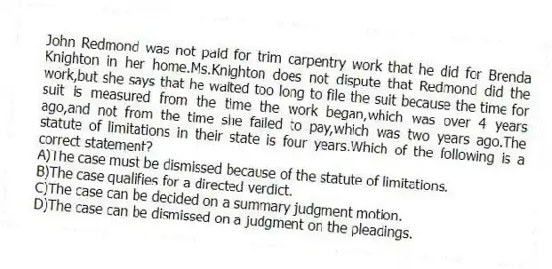 John Redmond was not paid for trim carpentry work that he did for Brenda Knighton in her home.Ms.Knighton does not dispute that Redmond did the work,but she says that he waited too long to file the suit because the time for suit is measured from the time the work began,which was over 4 years ago,and not from the time she failed to pay,which was two years ago.The statute of limitations in their state is four years.Which of the following is a correct statement?
A)The case must be dismissed because of the statute of limitations.
B)The case qualifies for a directed verdict.
C)The case can be decided on a summary judgment motion.
D)The case can be dismissed on a judgment on the pleadings.