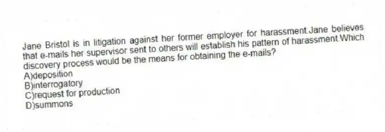 Jane Bristol is in litigation against her former employer for harassment.Jane believes that e-mails her supervisor sent to others will establish his pattern of harassment.Which discovery process would be the means for obtaining the e-mails?
A)deposition
B)interrogatory
C)request for production
D)summons