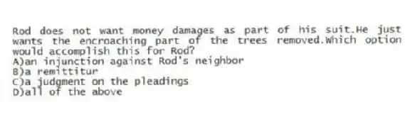 Rod does not want money damages as part of his suit.He just wants the encroaching part of the trees removed.Which option would accomplish this for Rod?
A)an injunction against Rod's neighbor
B)a remittitur
C)a judgment on the pleadings
D)all of the above