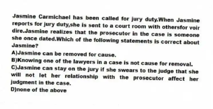 Jasmine Carmichael has been called for jury duty.When Jasmine reports for jury duty,she is sent to a court room with othersfor voir dire.Jasmine realizes that the prosecutor in the case is someone she once dated.Which of the following statements is correct about Jasmine?
A)Jasmine can be removed for cause.
B)Knowing one of the lawyers in a case is not cause for removal.
C)Jasmine can stay on the jury if she swears to the judge that she will not let her relationship with the prosecutor affect her judgment in the case.
D)none of the above