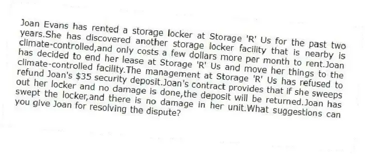Joan Evans has rented a storage locker at Storage 'R' Us for the past two years.She has discovered another storage locker facility that is nearby is climate-controlled,and only costs a few dollars more per month to rent.Joan has decided to end her lease at Storage 'R' Us and move her things to the climate-controlled facility.The management at Storage 'R' Us has refused to refund Joan's $35 security deposit.Joan's contract provides that if she sweeps out her locker and no damage is done,the deposit will be returned.Joan has swept the locker,and there is no damage in her unit.What suggestions can you give Joan for resolving the dispute?
