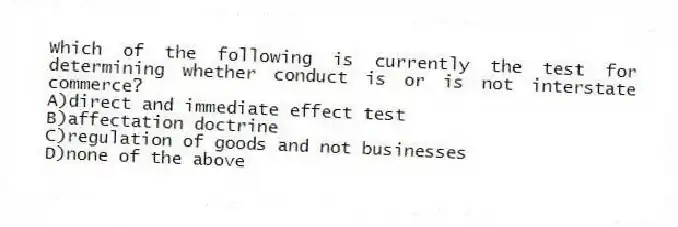 Which of the following is currently the test for determining whether conduct is or is not interstate commerce?
A)direct and immediate effect test
B)affectation doctrine
C)regulation of goods and not businesses
D)none of the above