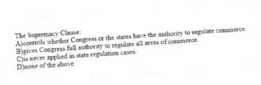 The Supremacy Clause:
A)controls whether Congress or the states have the authority to regulate commerce.
B)gives Congress full authority to regulate all areas of commerce.
C)is never applied in state regulation cases.
D)none of the above