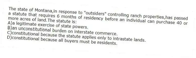 The state of Montana,in response to "outsiders" controlling ranch properties,has passed a statute that requires 6 months of residency before an individual can purchase 40 or more acres of land.The statute is:
A)a legitimate exercise of state powers.
B)an unconstitutional burden on interstate commerce.
C)constitutional because the statute applies only to intrastate lands.
D)constitutional because all buyers must be residents.