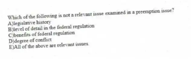 Which of the following is not a relevant issue examined in a preemption issue?
A)legislative history
B)level of detail in the federal regulation
C)benefits of federal regulation
D)degree of conflict
E)All of the above are relevant issues.