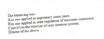 The balancing test:
A)is one applied in supremacy issue cases.
B)is one applied in state regulation of interstate commerce.
C)involves the exercise of state taxation powers.
D)none of the above