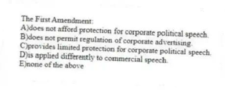 The First Amendment:
A)does not afford protection for corporate political speech.
B)does not permit regulation of corporate advertising.
C)provides limited protection for corporate political speech.
D)is applied differently to commercial speech.
E)none of the above