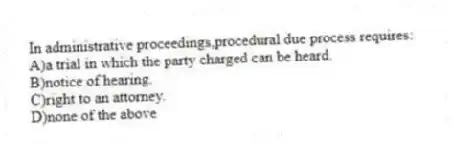 In administrative proceedings,procedural due process requires:
A)a trial in which the party charged can be heard.
B)notice of hearing.
C)right to an attorney.
D)none of the above