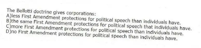 The Bellotti doctrine gives corporations:
A)less First Amendment protections for political speech than individuals have.
B)the same First Amendment protections for political speech that individuals have.
C)more First Amendment protections for political speech than individuals have.
D)no First Amendment protections for political speech than individuals have.