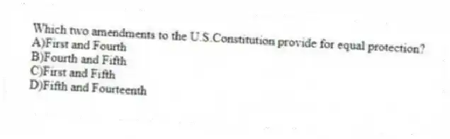 Which two amendments to the U.S.Constitution provide for equal protection?
A)First and Fourth
B)Fourth and Fifth
C)First and Fifth
D)Fifth and Fourteenth