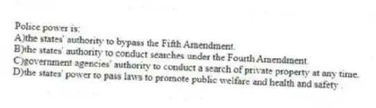 Police power is:
A)the states' authority to bypass the Fifth Amendment.
B)the states' authority to conduct searches under the Fourth Amendment.
C)government agencies' authority to conduct a search of private property at any time.
D)the states' power to pass laws to promote public welfare and health and safety .