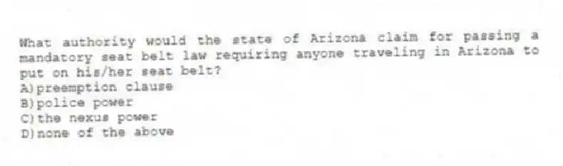 What authority would the state of Arizona claim for passing a mandatory seat belt law requiring anyone traveling in Arizona to put on his/her seat belt?
A)preemption clause
B)police power
C)the nexus power
D)none of the above