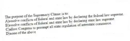 The purpose of the Supremacy Clause is to:
A)resolve conflicts of federal and state law by declaring the federal law supreme.
B)resolve conflicts of federal and state law by declaring state law supreme.
C)allow Congress to preempt all state regulation of interstate commerce.
D)none of the above