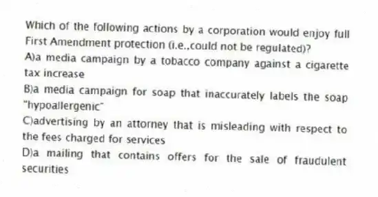 Which of the following actions by a corporation would enjoy full First Amendment protection (i.e.,could not be regulated)?
A)a media campaign by a tobacco company against a cigarette tax increase
B)a media campaign for soap that inaccurately labels the soap "hypoallergenic"
C)advertising by an attorney that is misleading with respect to the fees charged for services
D)a mailing that contains offers for the sale of fraudulent securities