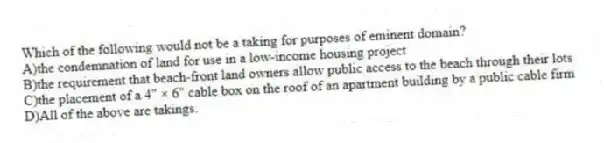 Which of the following would not be a taking for purposes of eminent domain?
A)the condemnation of land for use in a low-income housing project
B)the requirement that beach-front land owners allow public access to the beach through their lots
C)the placement of a 4" × 6" cable box on the roof of an apartment building by a public cable firm
D)All of the above are takings.
