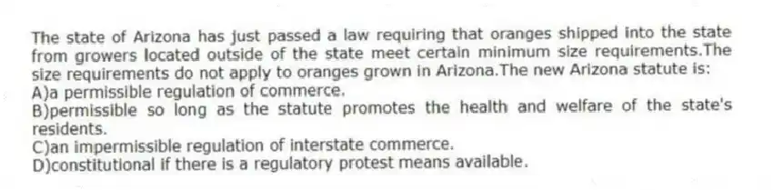 The state of Arizona has just passed a law requiring that oranges shipped into the state from growers located outside of the state meet certain minimum size requirements.The size requirements do not apply to oranges grown in Arizona.The new Arizona statute is:
A)a permissible regulation of commerce.
B)permissible so long as the statute promotes the health and welfare of the state's residents.
C)an impermissible regulation of interstate commerce.
D)constitutional if there is a regulatory protest means available.