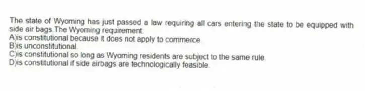 The state of Wyoming has just passed a law requiring all cars entering the state to be equipped with side air bags.The Wyoming requirement:
A)is constitutional because it does not apply to commerce.
B)is unconstitutional.
C)is constitutional so long as Wyoming residents are subject to the same rule.
D)is constitutional if side airbags are technologically feasible.