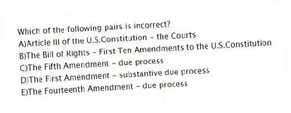 Which of the following pairs is incorrect?
A)Article III of the U.S.Constitution - the Courts
B)The Bill of Rights - First Ten Amendments to the U.S.Constitution
C)The Fifth Amendment - due process
D)The First Amendment - substantive due process
E)The Fourteenth Amendment - due process
