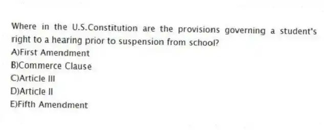 Where in the U.S.Constitution are the provisions governing a student's right to a hearing prior to suspension from school?
A)First Amendment
B)Commerce Clause
C)Article III
D)Article II
E)Fifth Amendment