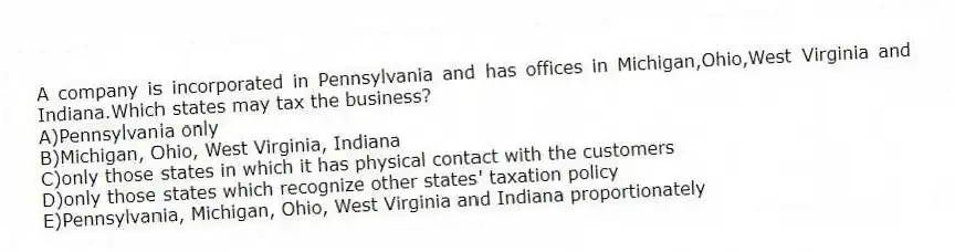 A company is incorporated in Pennsylvania and has offices in Michigan,Ohio,West Virginia and Indiana.Which states may tax the business?
A)Pennsylvania only
B)Michigan, Ohio, West Virginia, Indiana
C)only those states in which it has physical contact with the customers
D)only those states which recognize other states' taxation policy
E)Pennsylvania, Michigan, Ohio, West Virginia and Indiana proportionately