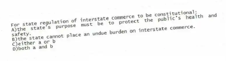 For state regulation of interstate commerce to be constitutional:
A)the state's purpose must be to protect the public's health and safety.
B)the state cannot place an undue burden on interstate commerce.
C)either a or b
D)both a and b