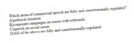 Which areas of commercial speech are fully and constitutionally regulated?
A)political donation
B)corporate campaigns on issues with referenda
C)speech on social issues
D)All of the above are fully and constitutionally regulated.