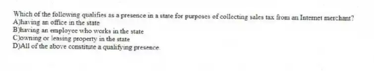 Which of the following qualifies as a presence in a state for purposes of collecting sales tax from an Internet merchant?
A)having an office in the state
B)having an employee who works in the state
C)owning or leasing property in the state
D)All of the above constitute a qualifying presence.