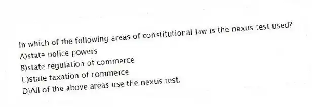 In which of the following areas of constitutional law is the nexus test used?
A)state police powers
B)state regulation of commerce
C)state taxation of commerce
D)All of the above areas use the nexus test.