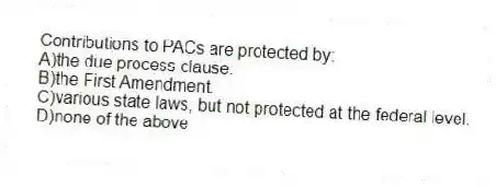 Contributions to PACs are protected by:
A)the due process clause.
B)the First Amendment.
C)various state laws, but not protected at the federal level.
D)none of the above