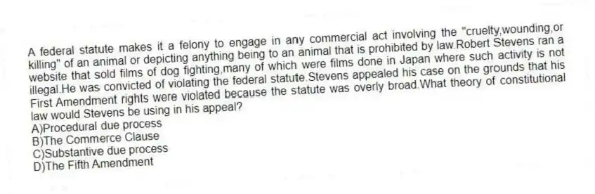 A federal statute makes it a felony to engage in any commercial act involving the "cruelty,wounding,or killing" of an animal or depicting anything being to an animal that is prohibited by law.Robert Stevens ran a website that sold films of dog fighting,many of which were films done in Japan where such activity is not illegal.He was convicted of violating the federal statute.Stevens appealed his case on the grounds that his First Amendment rights were violated because the statute was overly broad.What theory of constitutional law would Stevens be using in his appeal?
A)Procedural due process
B)The Commerce Clause
C)Substantive due process
D)The Fifth Amendment