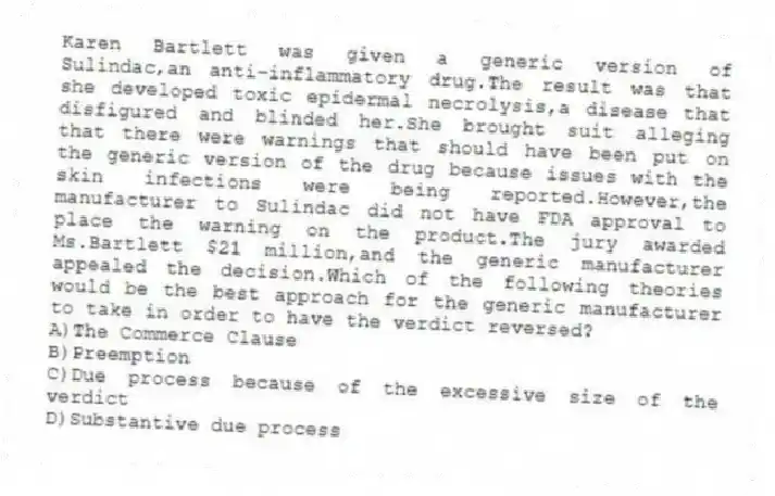 Karen Bartlett was given a generic version of Sulindac,an anti-inflammatory drug.The result was that she developed toxic epidermal necrolysis,a disease that disfigured and blinded her.She brought suit alleging that there were warnings that should have been put on the generic version of the drug because issues with the skin infections were being reported.However,the manufacturer to Sulindac did not have FDA approval to place the warning on the product.The jury awarded Ms.Bartlett $21 million,and the generic manufacturer appealed the decision.Which of the following theories would be the best approach for the generic manufacturer to take in order to have the verdict reversed?
A)The Commerce Clause
B)Preemption
C)Due process because of the excessive size of the verdict
D)Substantive due process