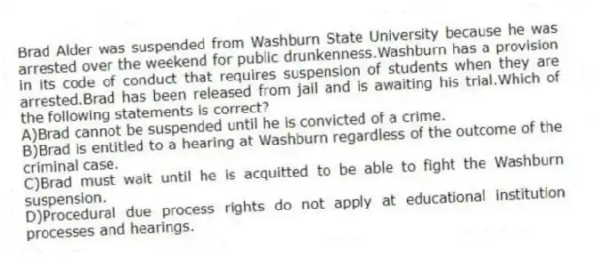 Brad Alder was suspended from Washburn State University because he was arrested over the weekend for public drunkenness.Washburn has a provision in its code of conduct that requires suspension of students when they are arrested.Brad has been released from jail and is awaiting his trial.Which of the following statements is correct?
A)Brad cannot be suspended until he is convicted of a crime.
B)Brad is entitled to a hearing at Washburn regardless of the outcome of the criminal case.
C)Brad must wait until he is acquitted to be able to fight the Washburn suspension.
D)Procedural due process rights do not apply at educational institution processes and hearings.