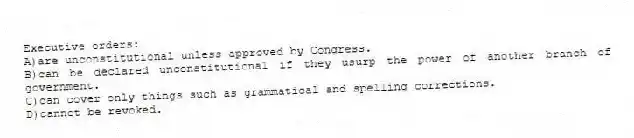 Executive orders:
A)are unconstitutional unless approved by Congress.
B)can be declared unconstitutional if they usurp the power of another branch of government.
C)can cover only things such as grammatical and spelling corrections.
D)cannot be revoked.