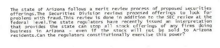 The state of Arizona follows a merit review process of proposed securities offerings.The Securities Division reviews proposed offerings to look for problems with fraud.This review is done in addition to the SEC review at the federal level.The state regulators have recently issued an interpretation that provides the state can stop all stock offerings of any firms doing business in Arizona - even if the stock will not be sold to Arizona residents.Can the regulators constitutionally exercise this power?