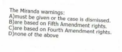 The Miranda warnings:
A)must be given or the case is dismissed.
B)are based on Fifth Amendment rights.
C)are based on Fourth Amendment rights.
D)none of the above