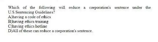 Which of the following will reduce a corporation's sentence under the U.S.Sentencing Guidelines?
A)having a code of ethics
B)having ethics training
C)having ethics hotline
D)All of these can reduce a corporation's sentence.