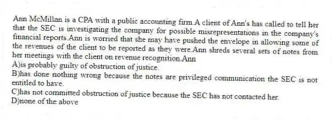 Ann McMillan is a CPA with a public accounting firm.A client of Ann's has called to tell her that the SEC is investigating the company for possible misrepresentations in the company's financial reports.Ann is worried that she may have pushed the envelope in allowing some of the revenues of the client to be reported as they were.Ann shreds several sets of notes from her meetings with the client on revenue recognition.Ann
A)is probably guilty of obstruction of justice.
B)has done nothing wrong because the notes are privileged communication the SEC is not entitled to have.
C)has not committed obstruction of justice because the SEC has not contacted her.
D)none of the above