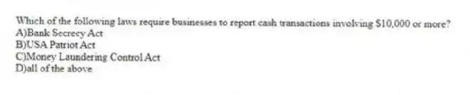 Which of the following laws require businesses to report cash transactions involving $10,000 or more?
A)Bank Secrecy Act
B)USA Patriot Act
C)Money Laundering Control Act
D)all of the above