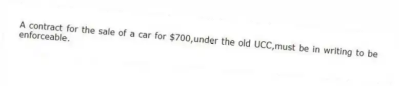 A contract for the sale of a car for $700,under the old UCC,must be in writing to be enforceable.