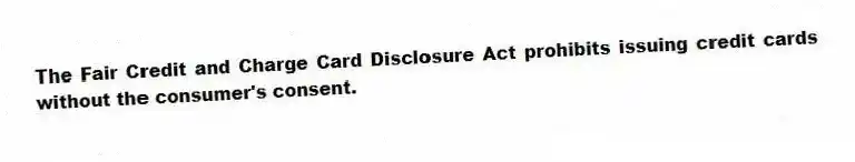 The Fair Credit and Charge Card Disclosure Act prohibits issuing credit cards without the consumer's consent.