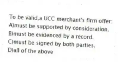 To be valid,a UCC merchant's firm offer:
A)must be supported by consideration.
B)must be evidenced by a record.
C)must be signed by both parties.
D)all of the above