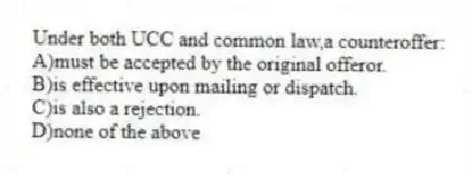 Under both UCC and common law,a counteroffer:
A)must be accepted by the original offeror.
B)is effective upon mailing or dispatch.
C)is also a rejection.
D)none of the above