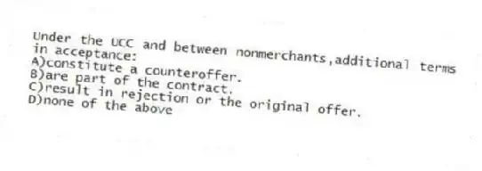 Under the UCC and between nonmerchants,additional terms in acceptance:
A)constitute a counteroffer.
B)are part of the contract.
C)result in rejection or the original offer.
D)none of the above