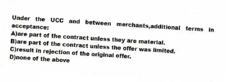 Under the UCC and between merchants,additional terms in acceptance:
A)are part of the contract unless they are material.
B)are part of the contract unless the offer was limited.
C)result in rejection of the original offer.
D)none of the above
