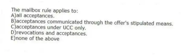 The mailbox rule applies to:
A)all acceptances.
B)acceptances communicated through the offer's stipulated means.
C)acceptances under UCC only.
D)revocations and acceptances.
E)none of the above