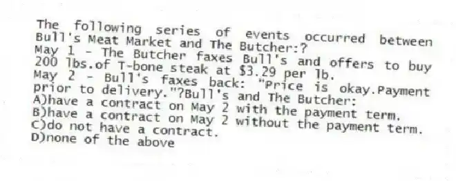 The following series of events occurred between Bull's Meat Market and The Butcher:?
May 1 - The Butcher faxes Bull's and offers to buy 200 lbs.of T-bone steak at $3.29 per lb.
May 2 - Bull's faxes back: "Price is okay.Payment prior to delivery."?Bull's and The Butcher:
A)have a contract on May 2 with the payment term.
B)have a contract on May 2 without the payment term.
C)do not have a contract.
D)none of the above