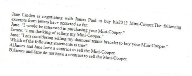 Jane Linden is negotiating with James Paul to buy his2012 Mini-Cooper.The following excerpts from letters have occurred so far:
Jane: "I would be interested in purchasing your Mini-Cooper."
James: "I am thinking of selling my Mini-Cooper."
Jane: "I am considering selling my diamond tennis bracelet to buy your Mini-Cooper."
Which of the following statements is true?
A)James and Jane have a contract to sell the Mini-Cooper.
B)James and Jane do not have a contract to sell the Mini-Cooper.
