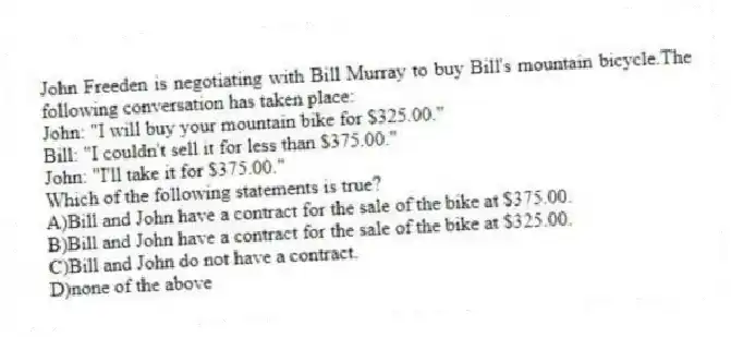John Freeden is negotiating with Bill Murray to buy Bill's mountain bicycle.The following conversation has taken place:
John: "I will buy your mountain bike for $325.00."
Bill: "I couldn't sell it for less than $375.00."
John: "I'll take it for $375.00."
Which of the following statements is true?
A)Bill and John have a contract for the sale of the bike at $375.00.
B)Bill and John have a contract for the sale of the bike at $325.00.
C)Bill and John do not have a contract.
D)none of the above